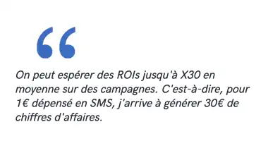 On peut espérer des ROIs jusqu'à X30 en moyenne sur des campagnes. C'est-à-dire, pour 1€ dépensé en SMS, j'arrive à générer 30€ de chiffres d'affaires.