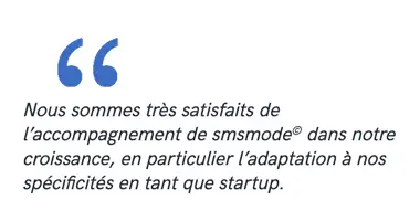 Nous sommes très satisfaits de l’accompagnement de smsmode© dans notre croissance, en particulier l’adaptation à nos spécificités en tant que startup.