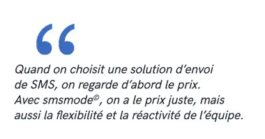 Quand on choisit une solution d’envoi de SMS, on regarde d’abord le prix. Avec smsmode©, on a le prix juste, mais aussi la flexibilité et la réactivité de l’équipe.