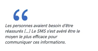 Les personnes avaient besoin d’être réassurés […] Le SMS s’est avéré être le moyen le plus efficace pour communiquer ces informations.